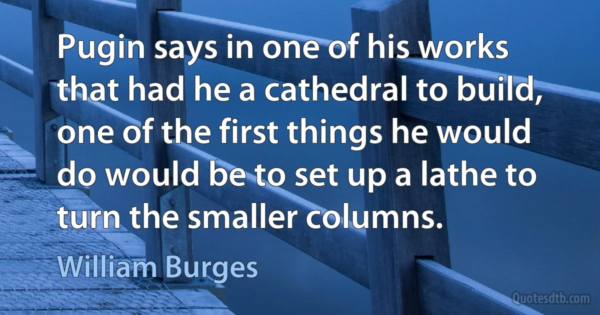 Pugin says in one of his works that had he a cathedral to build, one of the first things he would do would be to set up a lathe to turn the smaller columns. (William Burges)