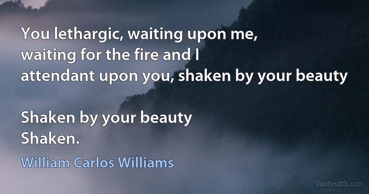 You lethargic, waiting upon me,
waiting for the fire and I
attendant upon you, shaken by your beauty

Shaken by your beauty
Shaken. (William Carlos Williams)