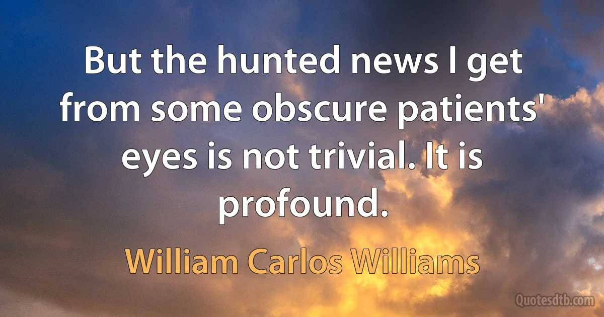 But the hunted news I get from some obscure patients' eyes is not trivial. It is profound. (William Carlos Williams)