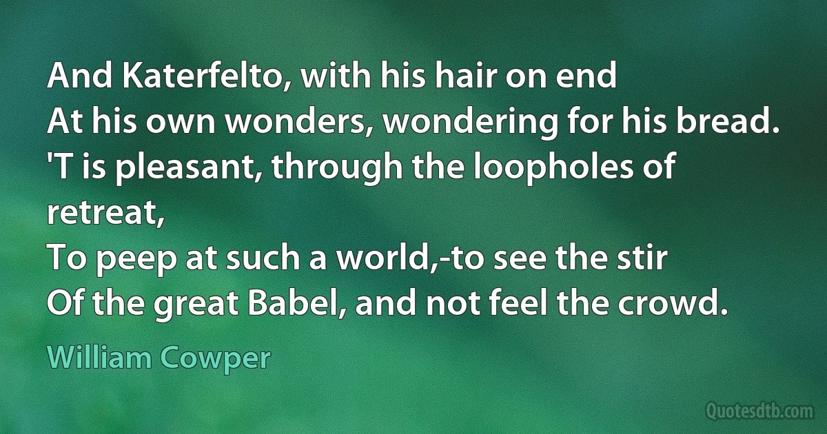 And Katerfelto, with his hair on end
At his own wonders, wondering for his bread.
'T is pleasant, through the loopholes of retreat,
To peep at such a world,-to see the stir
Of the great Babel, and not feel the crowd. (William Cowper)