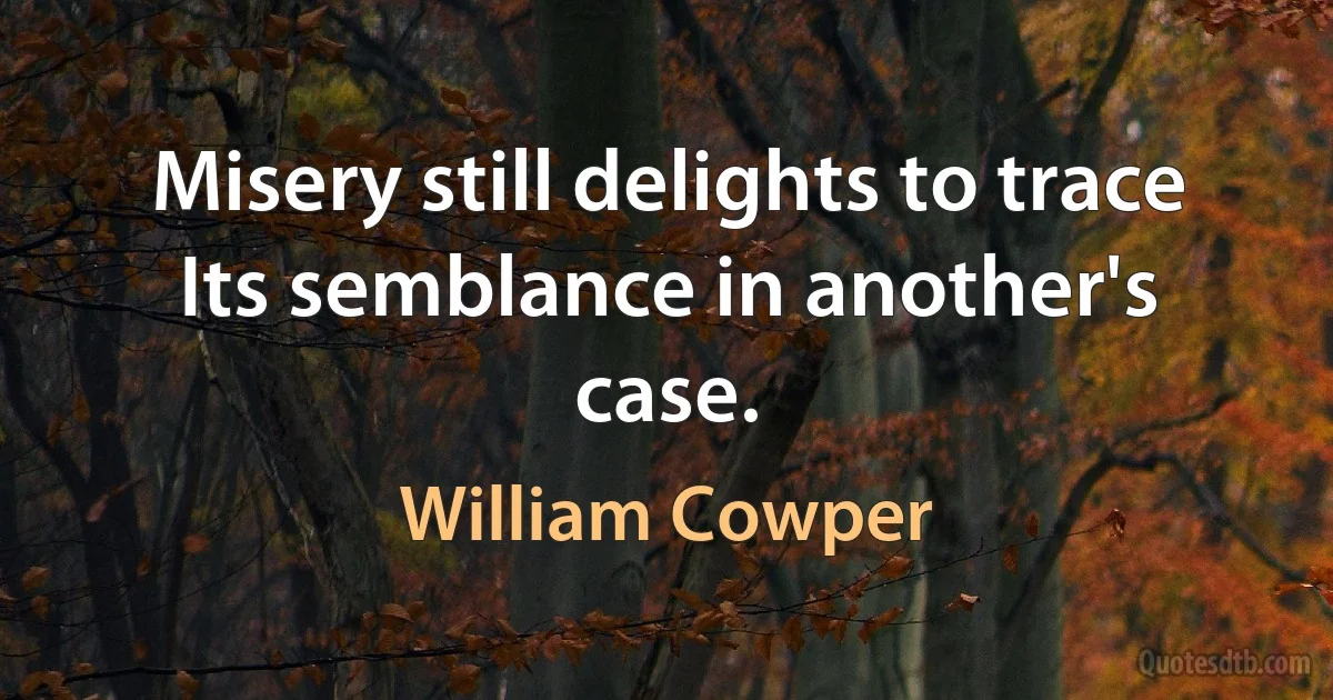 Misery still delights to trace
Its semblance in another's case. (William Cowper)