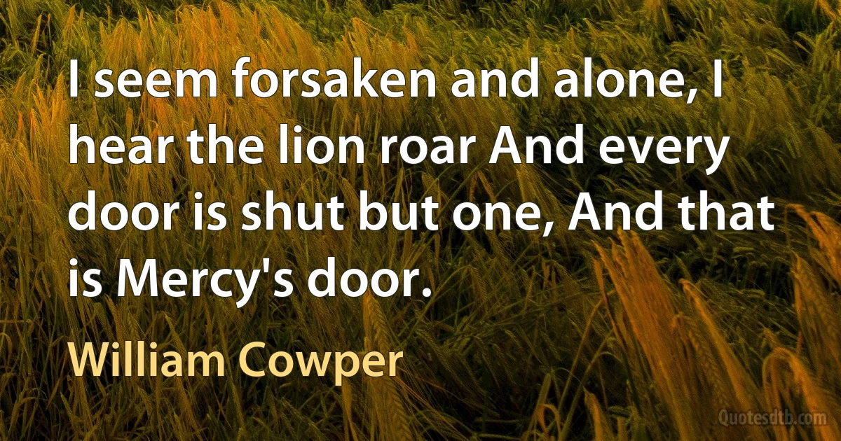 I seem forsaken and alone, I hear the lion roar And every door is shut but one, And that is Mercy's door. (William Cowper)