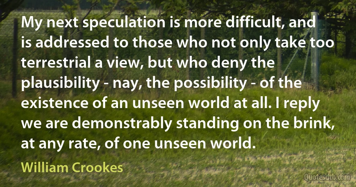 My next speculation is more difficult, and is addressed to those who not only take too terrestrial a view, but who deny the plausibility - nay, the possibility - of the existence of an unseen world at all. I reply we are demonstrably standing on the brink, at any rate, of one unseen world. (William Crookes)