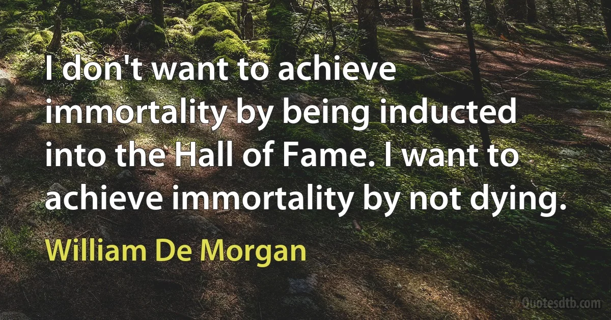 I don't want to achieve immortality by being inducted into the Hall of Fame. I want to achieve immortality by not dying. (William De Morgan)