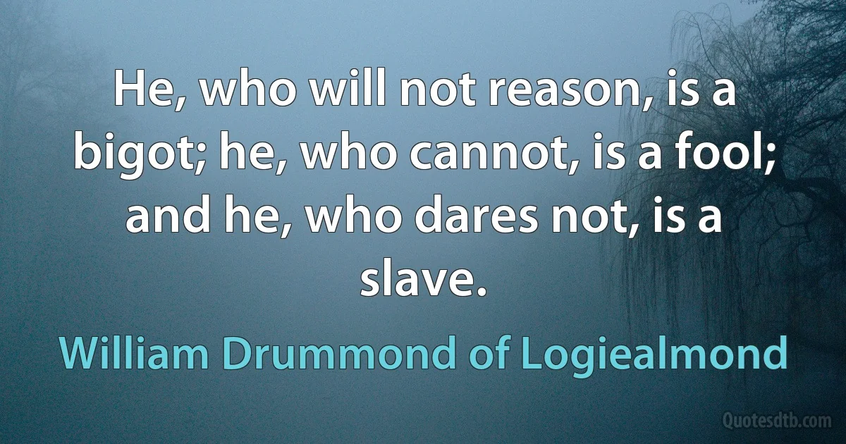 He, who will not reason, is a bigot; he, who cannot, is a fool; and he, who dares not, is a slave. (William Drummond of Logiealmond)