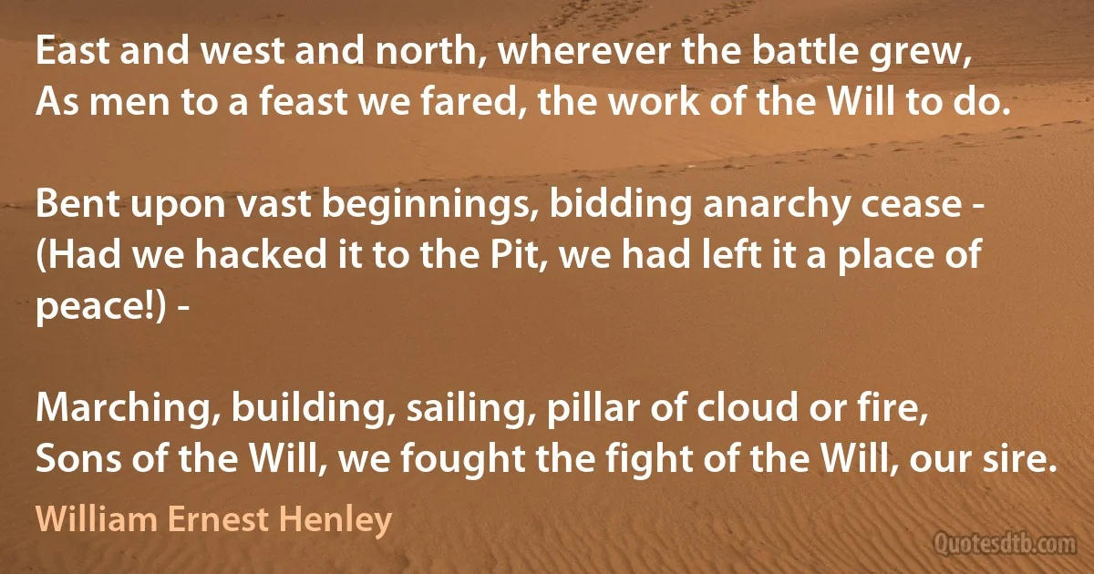 East and west and north, wherever the battle grew,
As men to a feast we fared, the work of the Will to do.

Bent upon vast beginnings, bidding anarchy cease -
(Had we hacked it to the Pit, we had left it a place of peace!) -

Marching, building, sailing, pillar of cloud or fire,
Sons of the Will, we fought the fight of the Will, our sire. (William Ernest Henley)