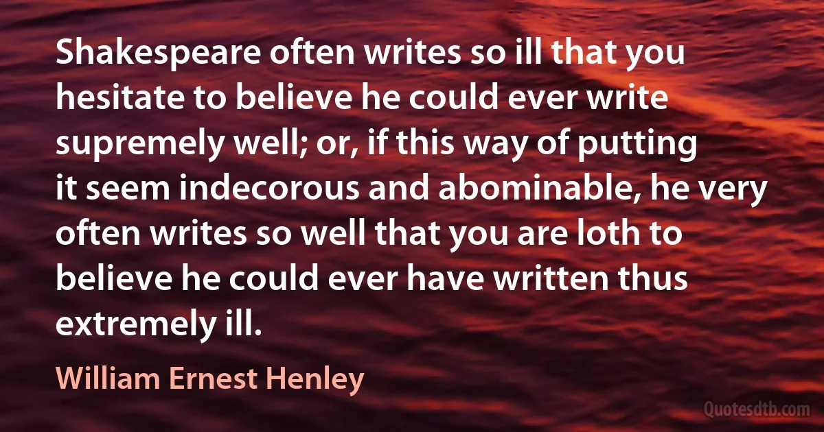 Shakespeare often writes so ill that you hesitate to believe he could ever write supremely well; or, if this way of putting it seem indecorous and abominable, he very often writes so well that you are loth to believe he could ever have written thus extremely ill. (William Ernest Henley)