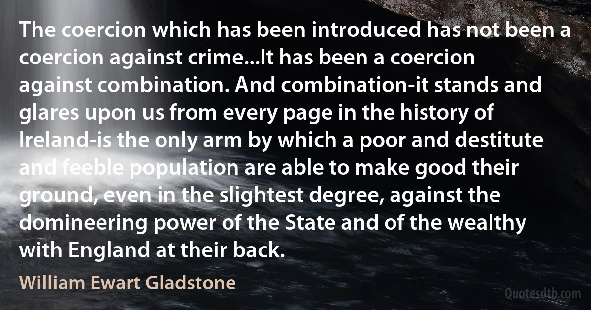 The coercion which has been introduced has not been a coercion against crime...It has been a coercion against combination. And combination-it stands and glares upon us from every page in the history of Ireland-is the only arm by which a poor and destitute and feeble population are able to make good their ground, even in the slightest degree, against the domineering power of the State and of the wealthy with England at their back. (William Ewart Gladstone)