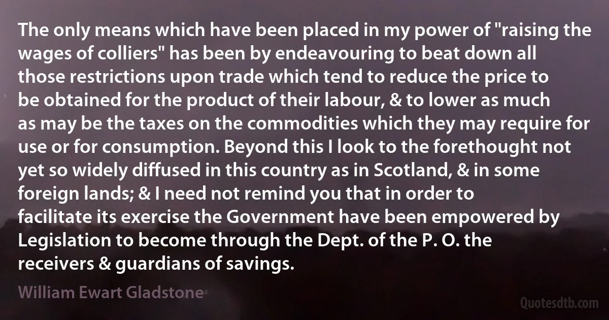 The only means which have been placed in my power of "raising the wages of colliers" has been by endeavouring to beat down all those restrictions upon trade which tend to reduce the price to be obtained for the product of their labour, & to lower as much as may be the taxes on the commodities which they may require for use or for consumption. Beyond this I look to the forethought not yet so widely diffused in this country as in Scotland, & in some foreign lands; & I need not remind you that in order to facilitate its exercise the Government have been empowered by Legislation to become through the Dept. of the P. O. the receivers & guardians of savings. (William Ewart Gladstone)