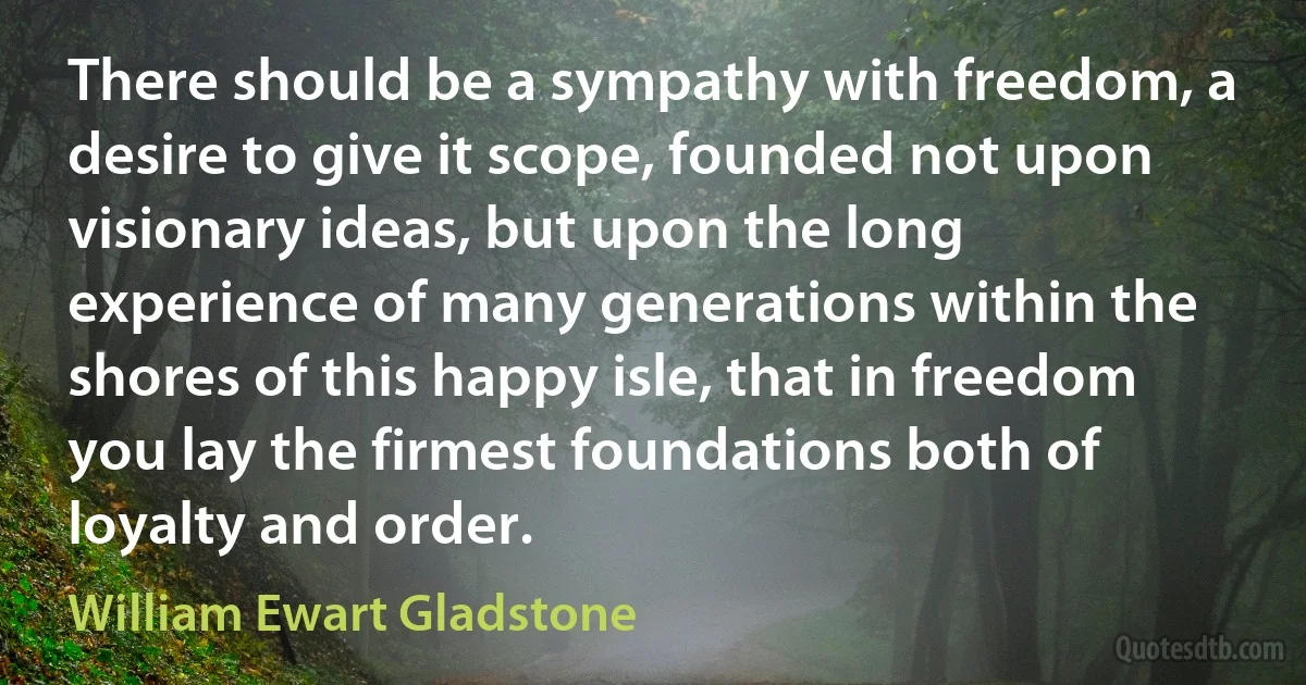 There should be a sympathy with freedom, a desire to give it scope, founded not upon visionary ideas, but upon the long experience of many generations within the shores of this happy isle, that in freedom you lay the firmest foundations both of loyalty and order. (William Ewart Gladstone)