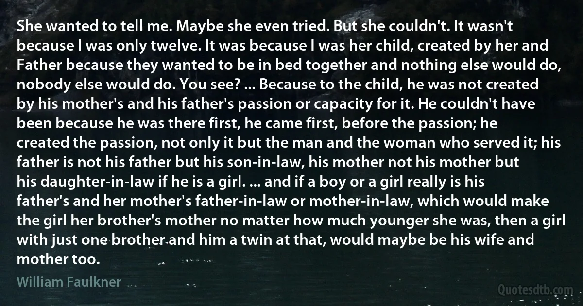 She wanted to tell me. Maybe she even tried. But she couldn't. It wasn't because I was only twelve. It was because I was her child, created by her and Father because they wanted to be in bed together and nothing else would do, nobody else would do. You see? ... Because to the child, he was not created by his mother's and his father's passion or capacity for it. He couldn't have been because he was there first, he came first, before the passion; he created the passion, not only it but the man and the woman who served it; his father is not his father but his son-in-law, his mother not his mother but his daughter-in-law if he is a girl. ... and if a boy or a girl really is his father's and her mother's father-in-law or mother-in-law, which would make the girl her brother's mother no matter how much younger she was, then a girl with just one brother and him a twin at that, would maybe be his wife and mother too. (William Faulkner)