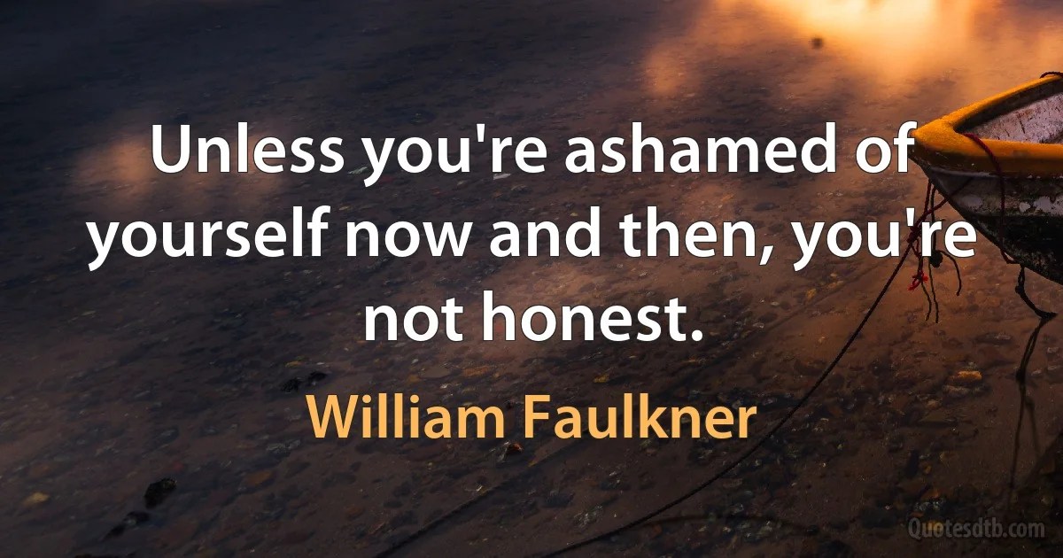 Unless you're ashamed of yourself now and then, you're not honest. (William Faulkner)