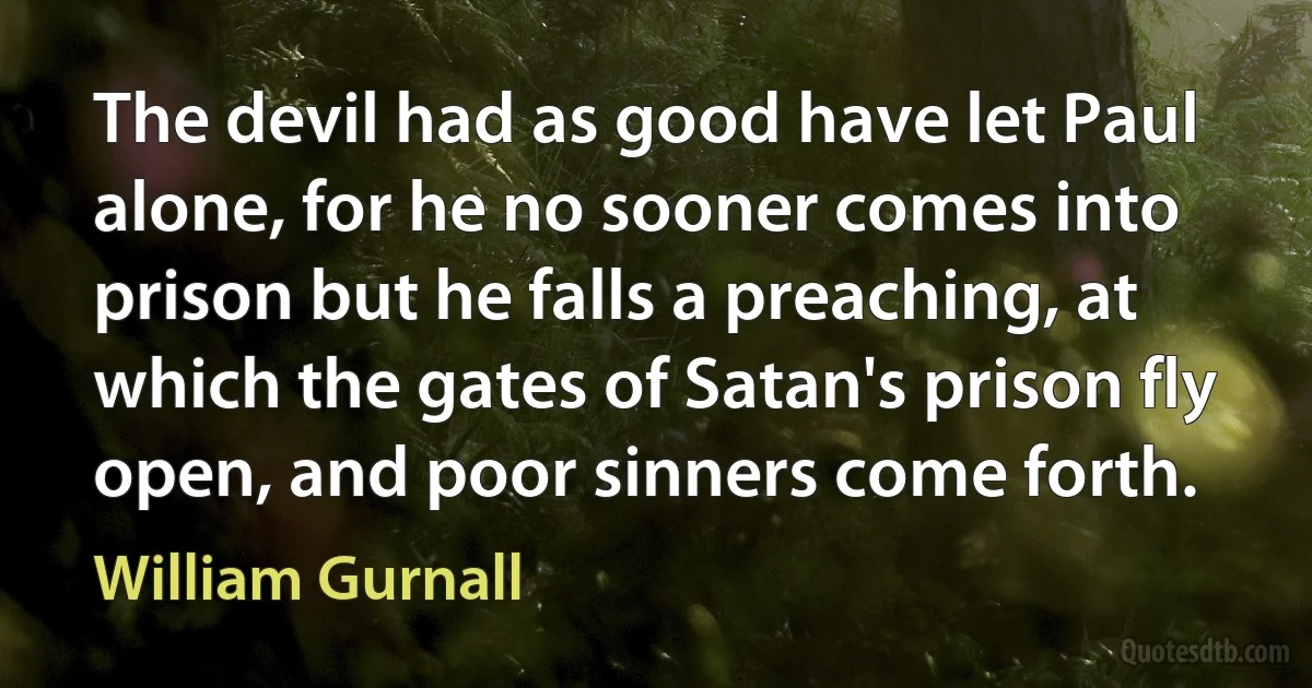 The devil had as good have let Paul alone, for he no sooner comes into prison but he falls a preaching, at which the gates of Satan's prison fly open, and poor sinners come forth. (William Gurnall)