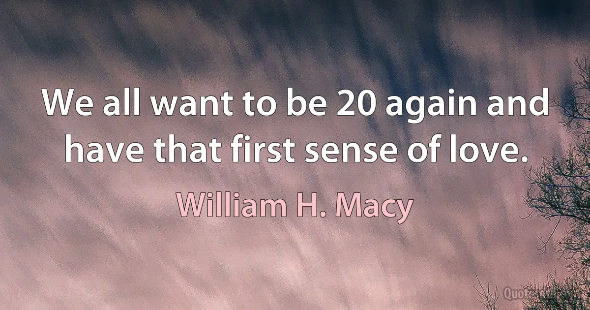 We all want to be 20 again and have that first sense of love. (William H. Macy)