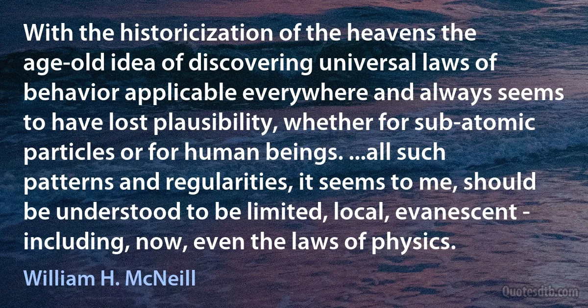 With the historicization of the heavens the age-old idea of discovering universal laws of behavior applicable everywhere and always seems to have lost plausibility, whether for sub-atomic particles or for human beings. ...all such patterns and regularities, it seems to me, should be understood to be limited, local, evanescent - including, now, even the laws of physics. (William H. McNeill)