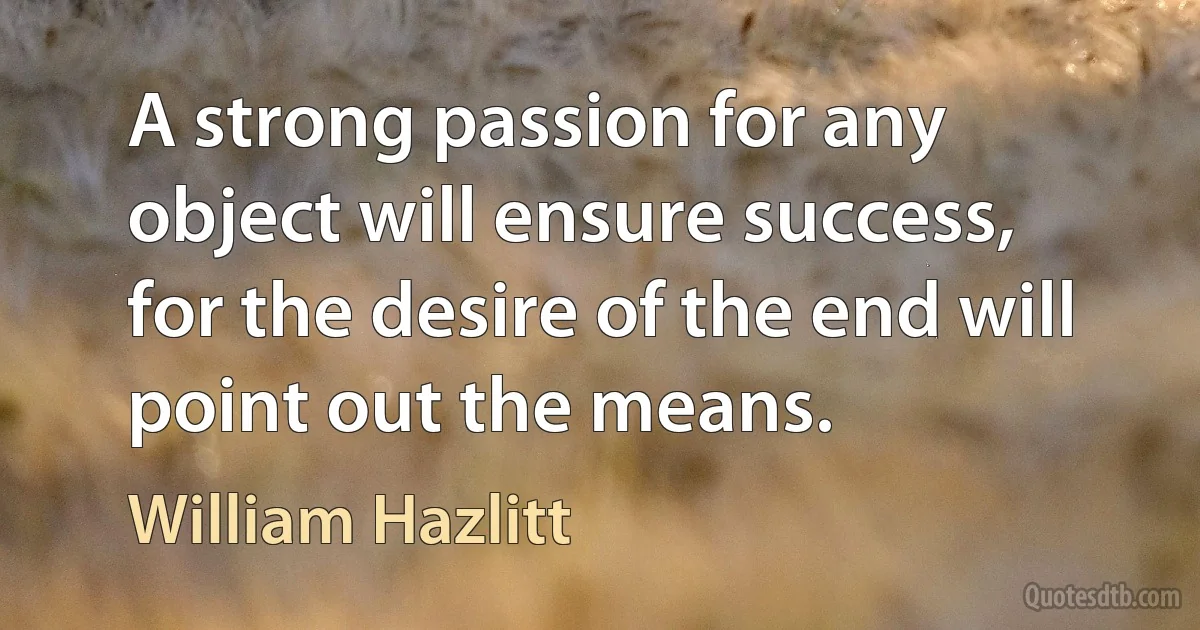 A strong passion for any object will ensure success, for the desire of the end will point out the means. (William Hazlitt)