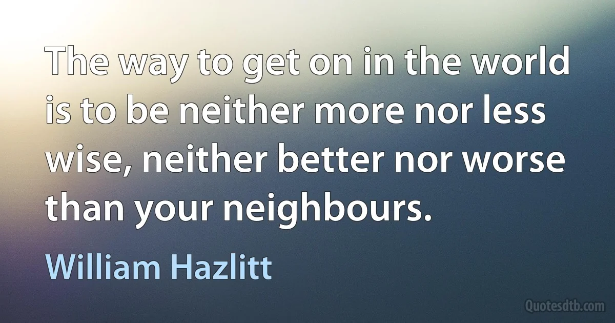 The way to get on in the world is to be neither more nor less wise, neither better nor worse than your neighbours. (William Hazlitt)