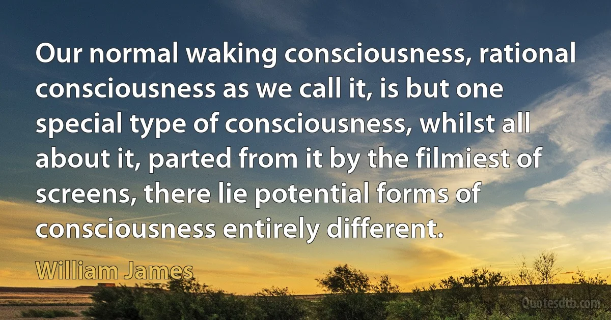 Our normal waking consciousness, rational consciousness as we call it, is but one special type of consciousness, whilst all about it, parted from it by the filmiest of screens, there lie potential forms of consciousness entirely different. (William James)