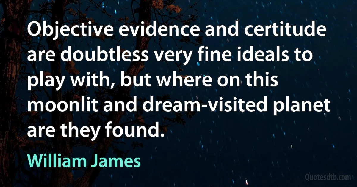 Objective evidence and certitude are doubtless very fine ideals to play with, but where on this moonlit and dream-visited planet are they found. (William James)