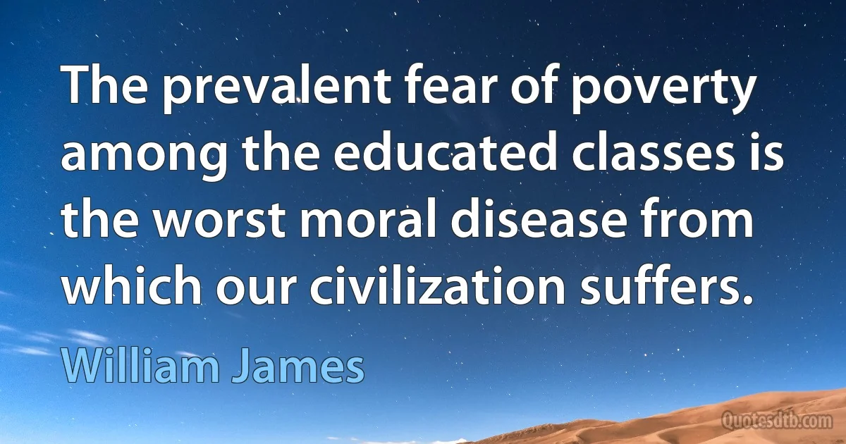 The prevalent fear of poverty among the educated classes is the worst moral disease from which our civilization suffers. (William James)