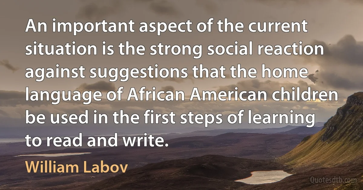 An important aspect of the current situation is the strong social reaction against suggestions that the home language of African American children be used in the first steps of learning to read and write. (William Labov)