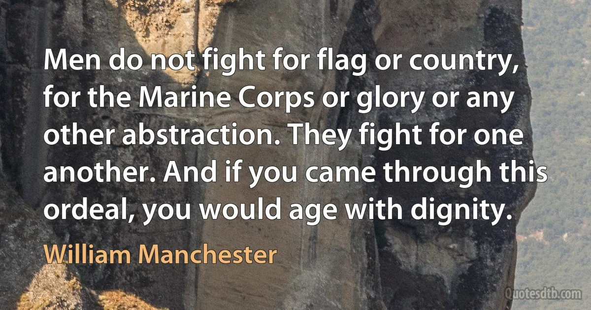 Men do not fight for flag or country, for the Marine Corps or glory or any other abstraction. They fight for one another. And if you came through this ordeal, you would age with dignity. (William Manchester)