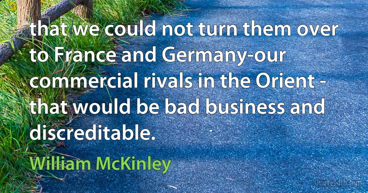 that we could not turn them over to France and Germany-our commercial rivals in the Orient - that would be bad business and discreditable. (William McKinley)