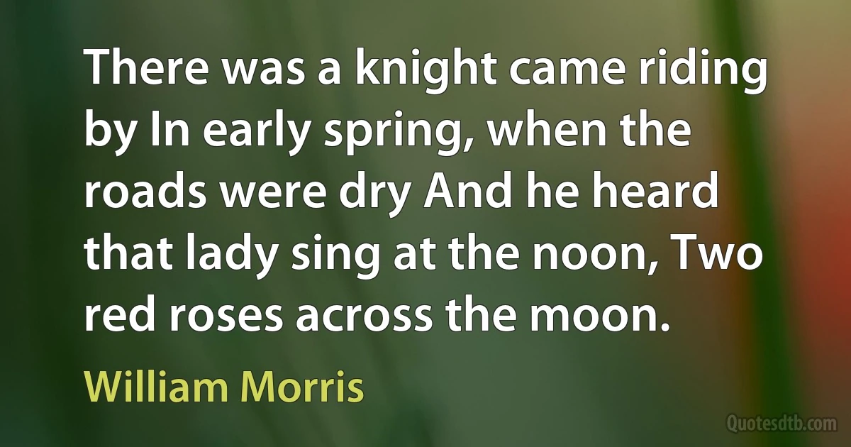 There was a knight came riding by In early spring, when the roads were dry And he heard that lady sing at the noon, Two red roses across the moon. (William Morris)