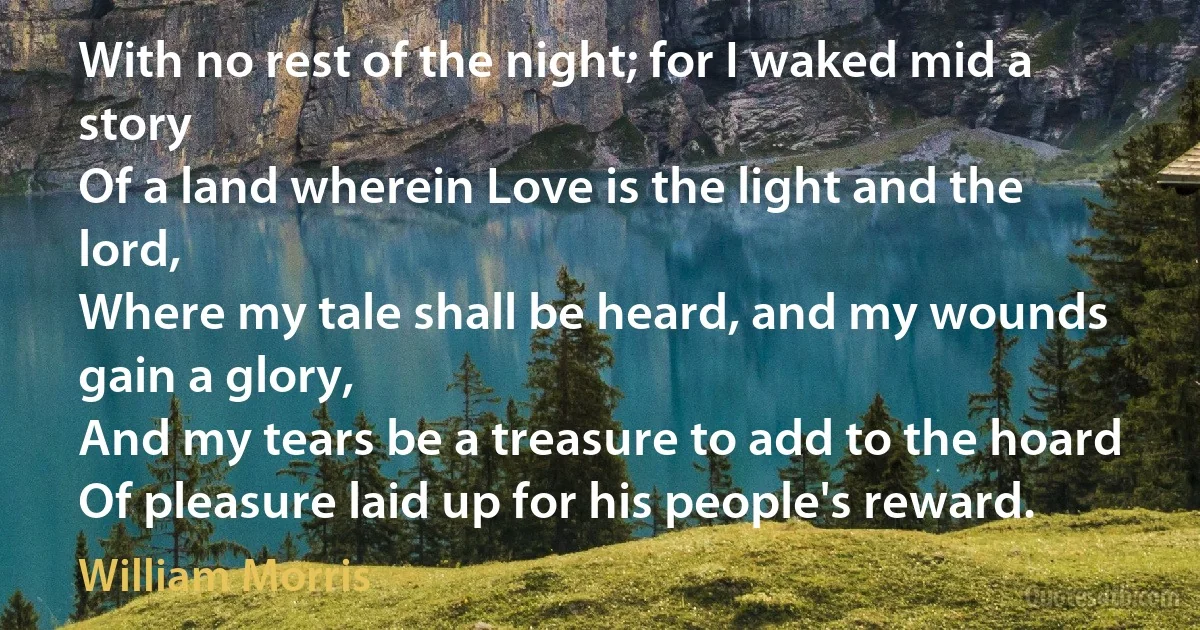 With no rest of the night; for I waked mid a story
Of a land wherein Love is the light and the lord,
Where my tale shall be heard, and my wounds gain a glory,
And my tears be a treasure to add to the hoard
Of pleasure laid up for his people's reward. (William Morris)