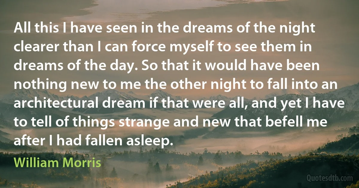 All this I have seen in the dreams of the night clearer than I can force myself to see them in dreams of the day. So that it would have been nothing new to me the other night to fall into an architectural dream if that were all, and yet I have to tell of things strange and new that befell me after I had fallen asleep. (William Morris)