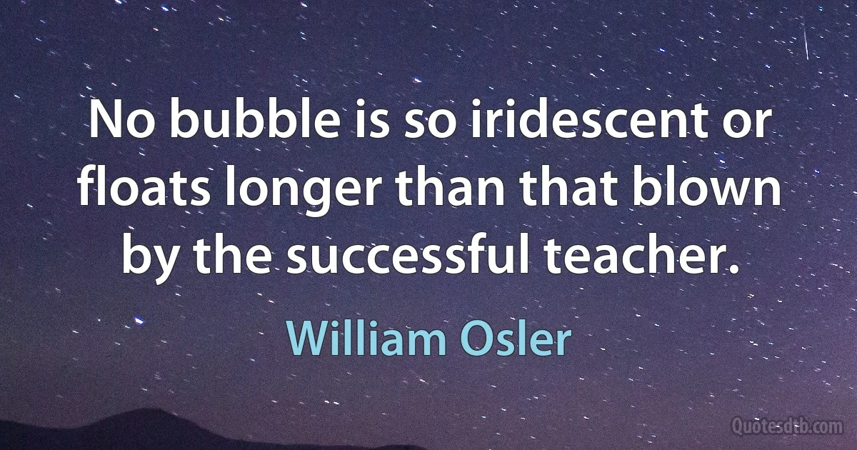 No bubble is so iridescent or floats longer than that blown by the successful teacher. (William Osler)