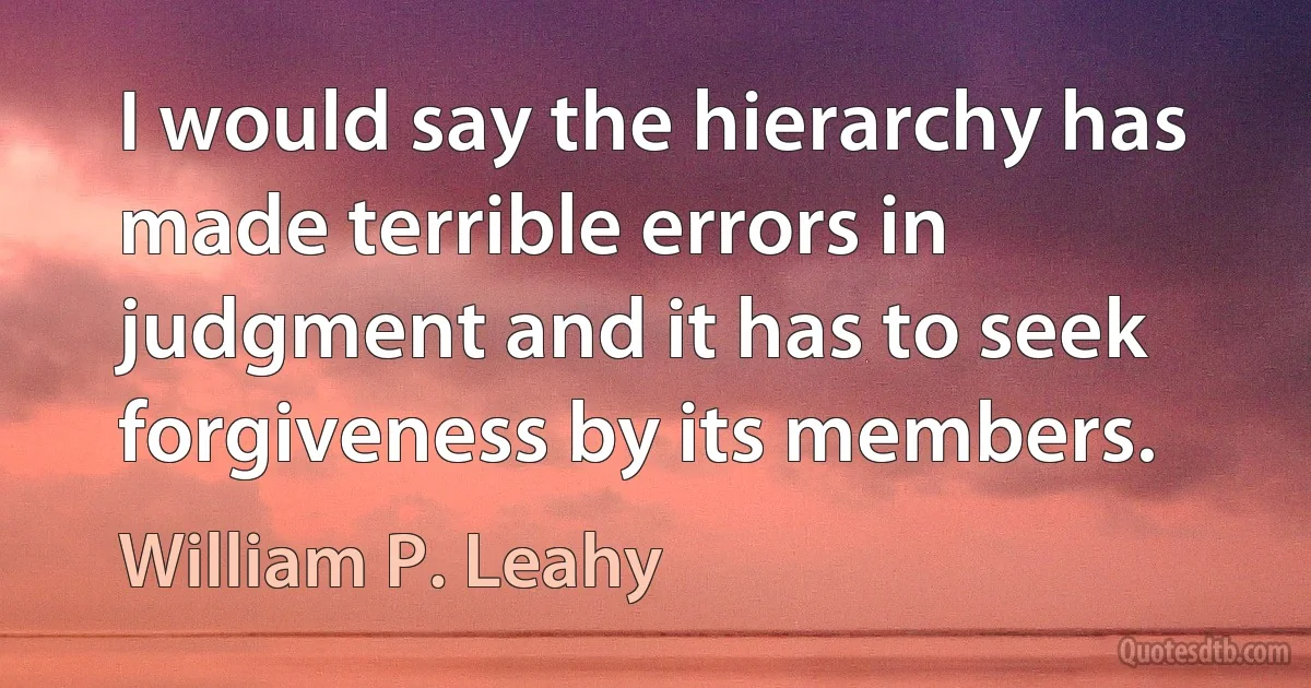 I would say the hierarchy has made terrible errors in judgment and it has to seek forgiveness by its members. (William P. Leahy)