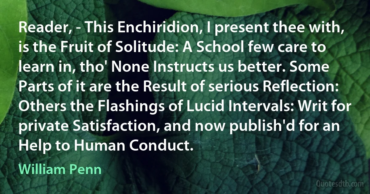 Reader, - This Enchiridion, I present thee with, is the Fruit of Solitude: A School few care to learn in, tho' None Instructs us better. Some Parts of it are the Result of serious Reflection: Others the Flashings of Lucid Intervals: Writ for private Satisfaction, and now publish'd for an Help to Human Conduct. (William Penn)