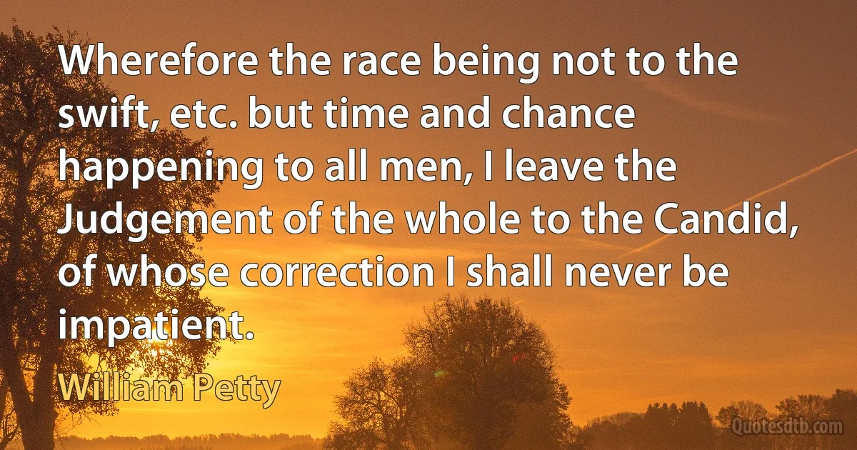 Wherefore the race being not to the swift, etc. but time and chance happening to all men, I leave the Judgement of the whole to the Candid, of whose correction I shall never be impatient. (William Petty)