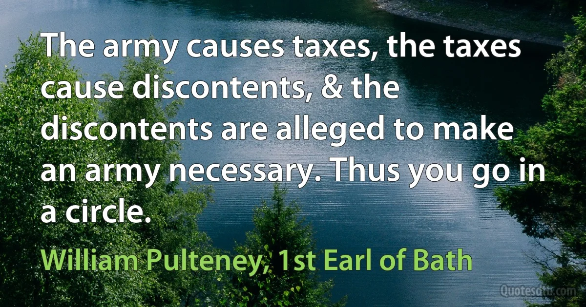 The army causes taxes, the taxes cause discontents, & the discontents are alleged to make an army necessary. Thus you go in a circle. (William Pulteney, 1st Earl of Bath)