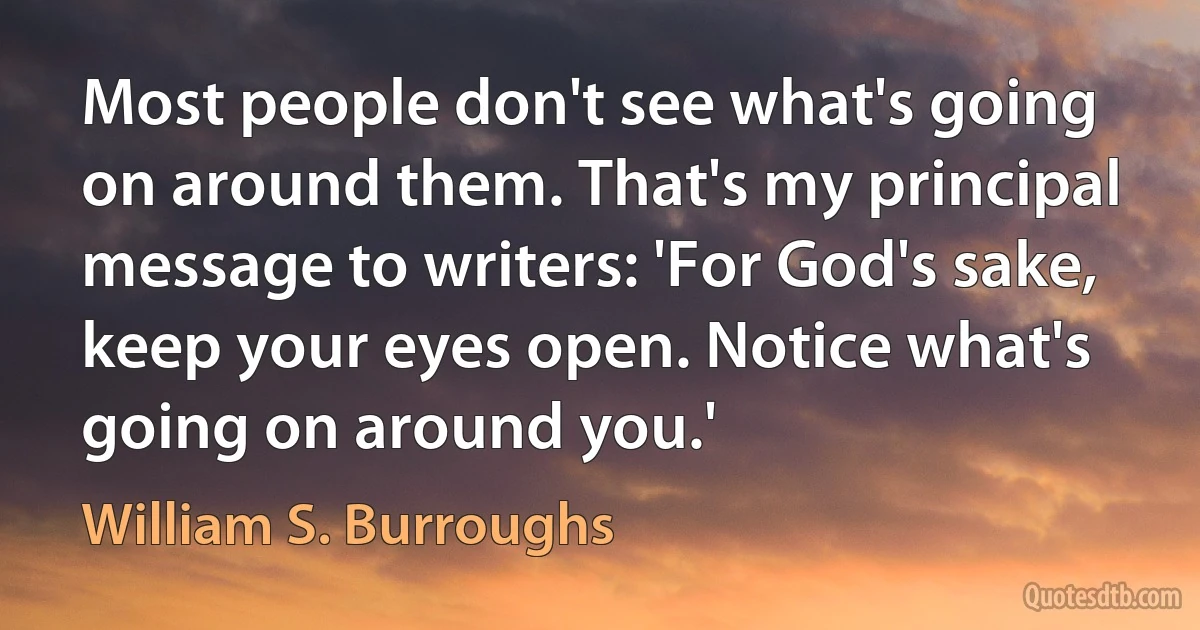 Most people don't see what's going on around them. That's my principal message to writers: 'For God's sake, keep your eyes open. Notice what's going on around you.' (William S. Burroughs)