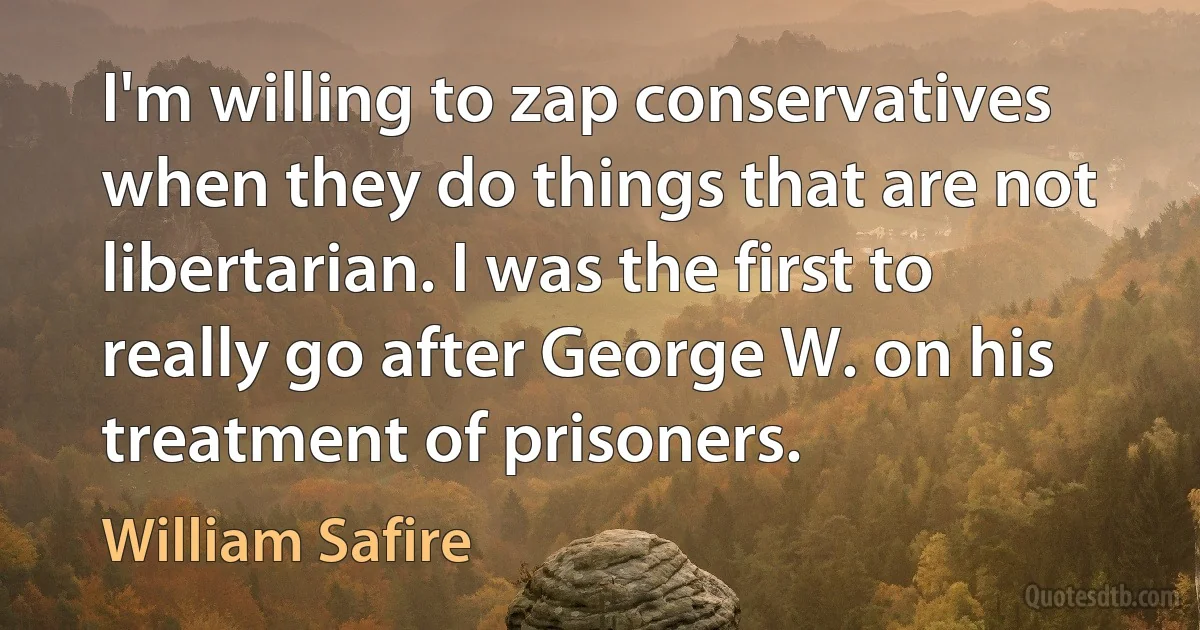 I'm willing to zap conservatives when they do things that are not libertarian. I was the first to really go after George W. on his treatment of prisoners. (William Safire)