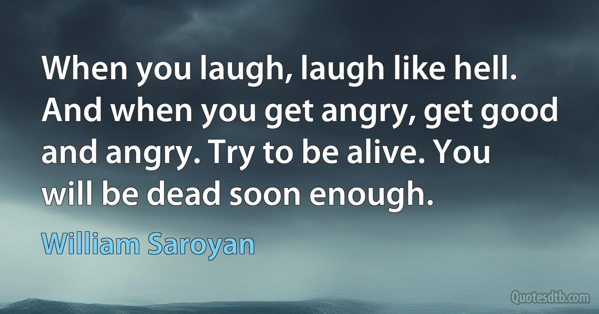 When you laugh, laugh like hell. And when you get angry, get good and angry. Try to be alive. You will be dead soon enough. (William Saroyan)