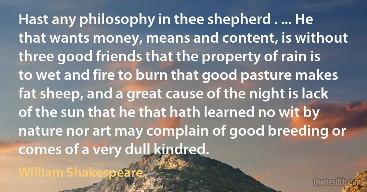 Hast any philosophy in thee shepherd . ... He that wants money, means and content, is without three good friends that the property of rain is to wet and fire to burn that good pasture makes fat sheep, and a great cause of the night is lack of the sun that he that hath learned no wit by nature nor art may complain of good breeding or comes of a very dull kindred. (William Shakespeare)