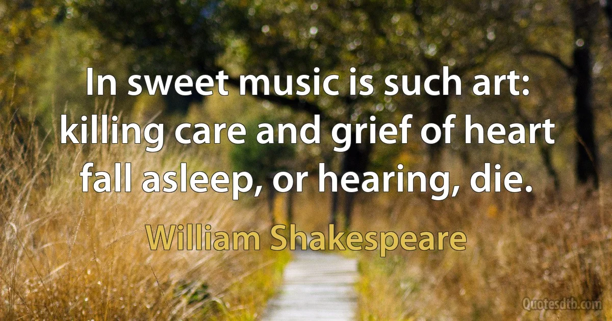 In sweet music is such art: killing care and grief of heart fall asleep, or hearing, die. (William Shakespeare)