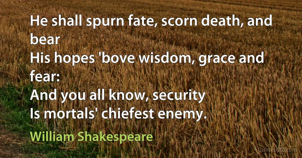 He shall spurn fate, scorn death, and bear
His hopes 'bove wisdom, grace and fear:
And you all know, security
Is mortals' chiefest enemy. (William Shakespeare)