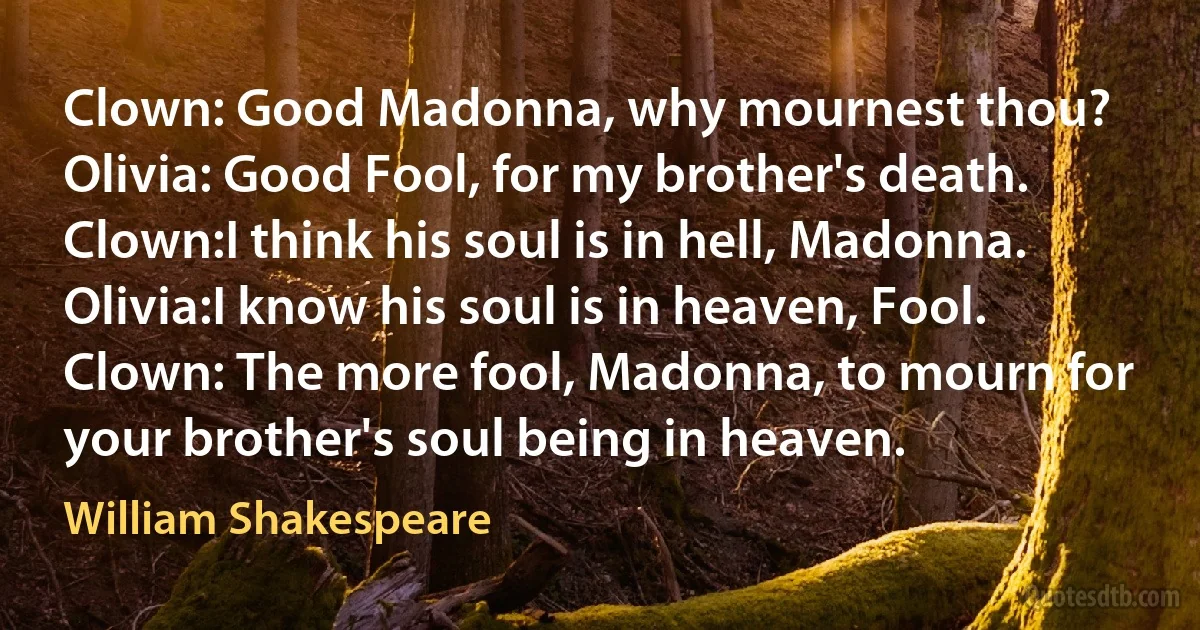 Clown: Good Madonna, why mournest thou?
Olivia: Good Fool, for my brother's death.
Clown:I think his soul is in hell, Madonna.
Olivia:I know his soul is in heaven, Fool.
Clown: The more fool, Madonna, to mourn for your brother's soul being in heaven. (William Shakespeare)