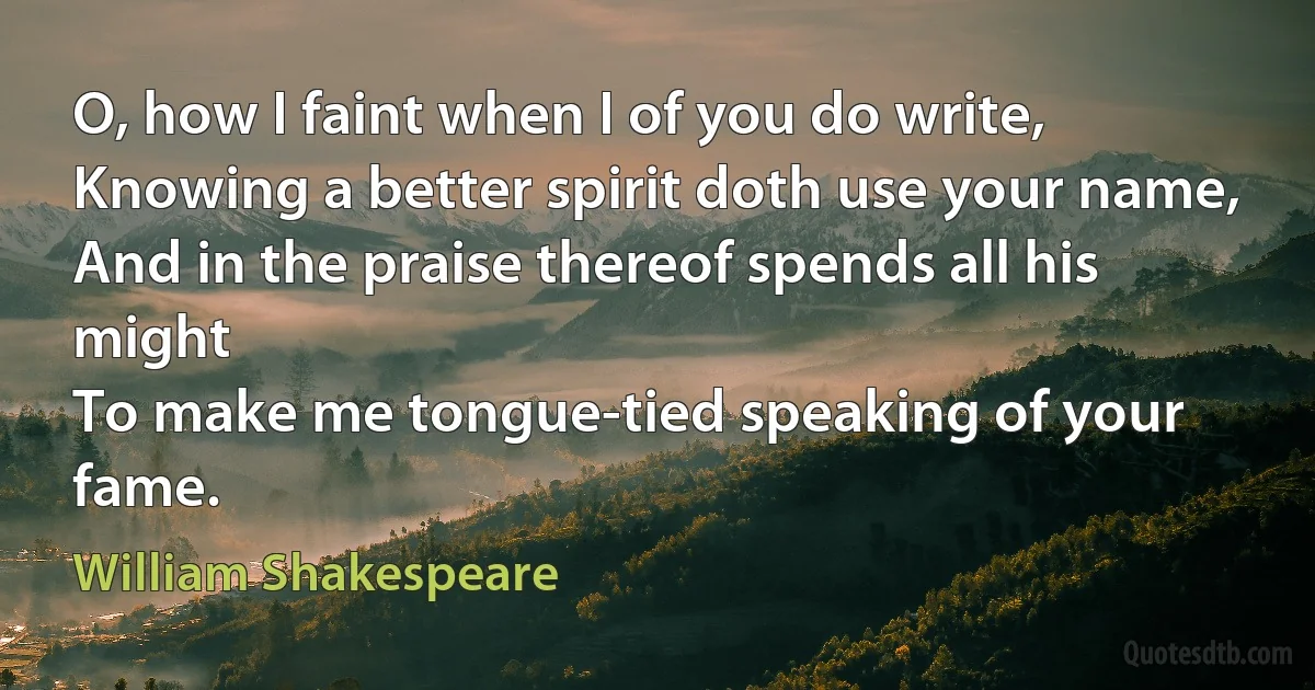 O, how I faint when I of you do write,
Knowing a better spirit doth use your name,
And in the praise thereof spends all his might
To make me tongue-tied speaking of your fame. (William Shakespeare)