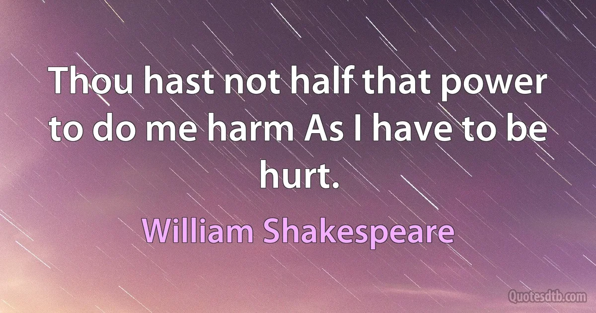 Thou hast not half that power to do me harm As I have to be hurt. (William Shakespeare)