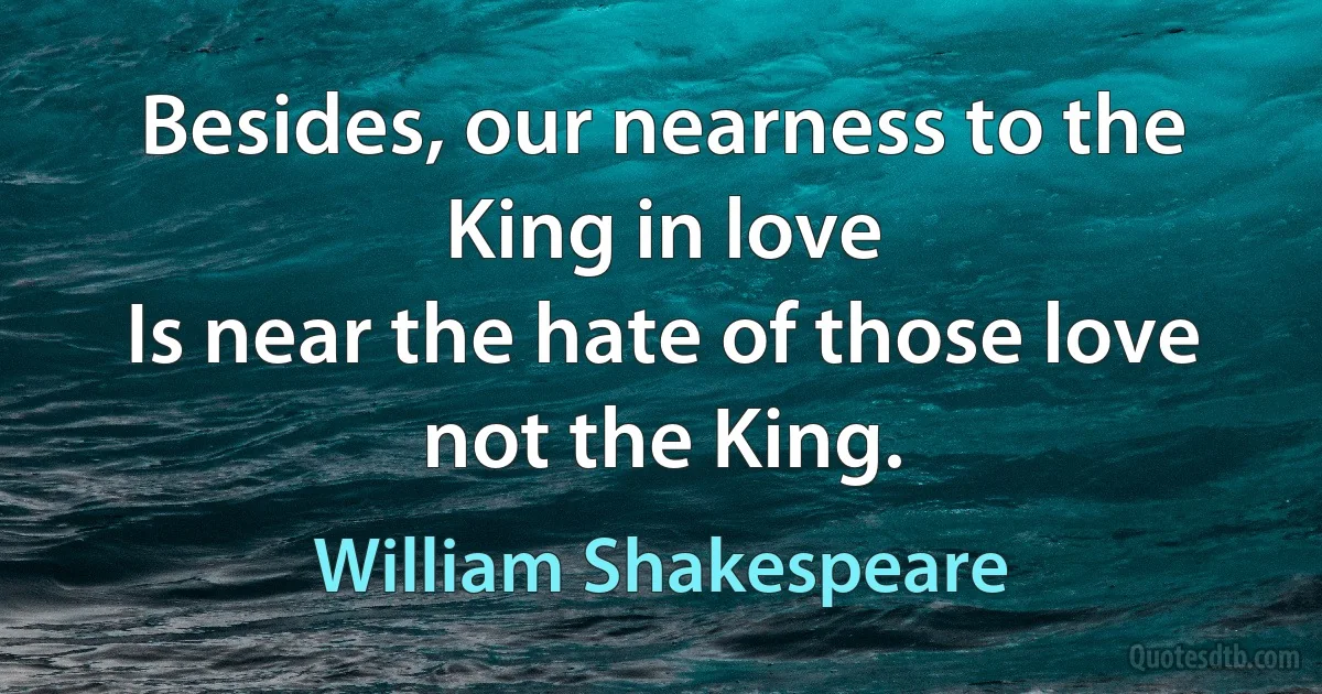 Besides, our nearness to the King in love
Is near the hate of those love not the King. (William Shakespeare)