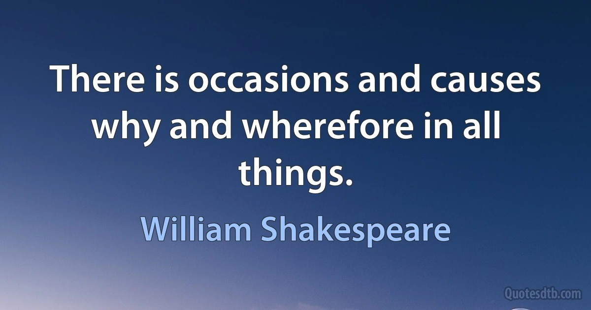 There is occasions and causes why and wherefore in all things. (William Shakespeare)