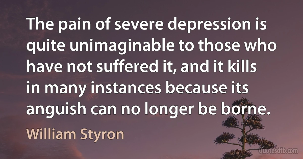 The pain of severe depression is quite unimaginable to those who have not suffered it, and it kills in many instances because its anguish can no longer be borne. (William Styron)