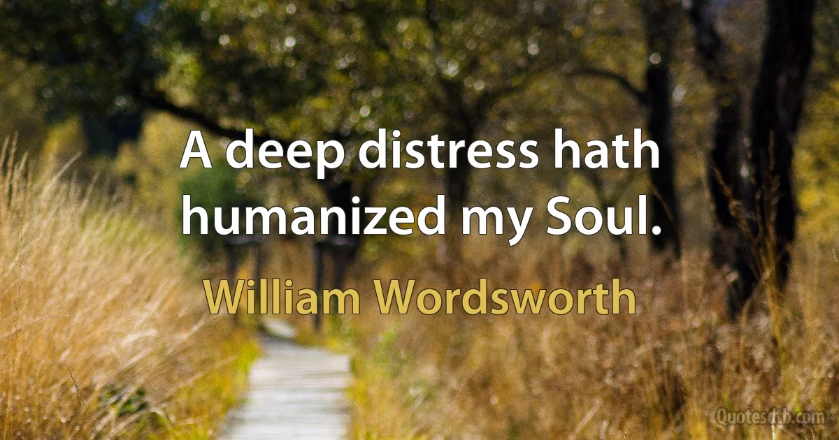 A deep distress hath humanized my Soul. (William Wordsworth)