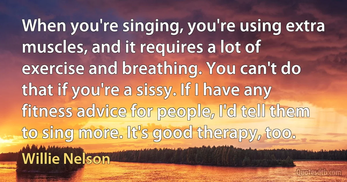 When you're singing, you're using extra muscles, and it requires a lot of exercise and breathing. You can't do that if you're a sissy. If I have any fitness advice for people, I'd tell them to sing more. It's good therapy, too. (Willie Nelson)