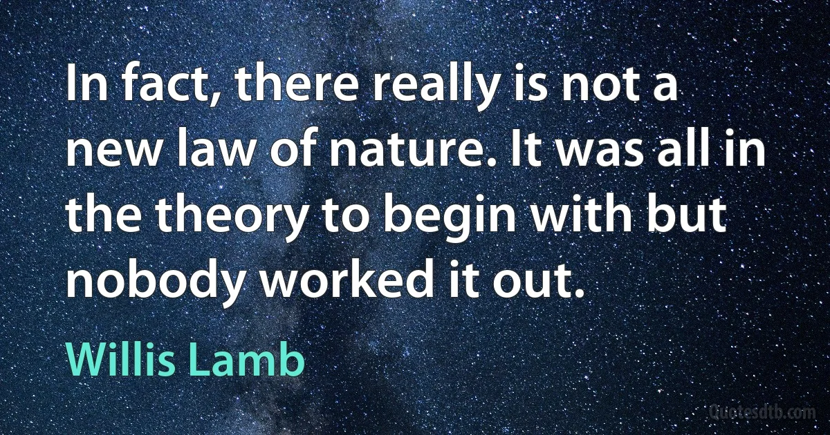 In fact, there really is not a new law of nature. It was all in the theory to begin with but nobody worked it out. (Willis Lamb)